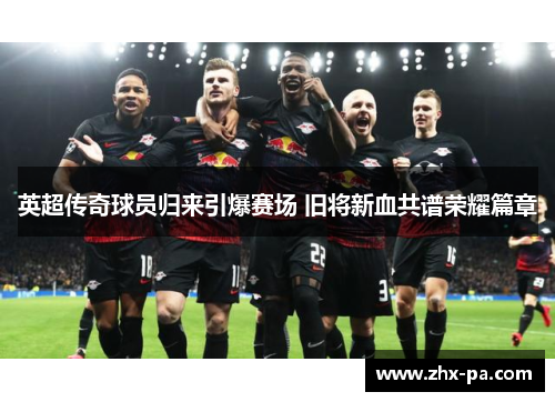 英超传奇球员归来引爆赛场 旧将新血共谱荣耀篇章 英超传奇球员归来引爆赛场 旧将新血共谱荣耀篇章