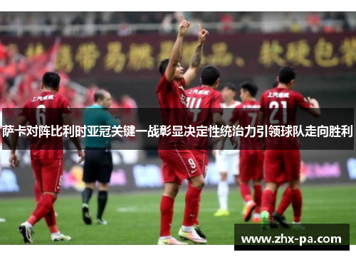 萨卡对阵比利时亚冠关键一战彰显决定性统治力引领球队走向胜利