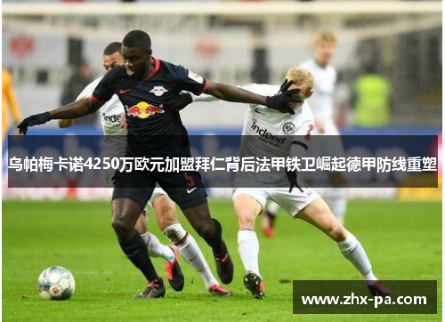 乌帕梅卡诺4250万欧元加盟拜仁背后法甲铁卫崛起德甲防线重塑 乌帕梅卡诺4250万欧元加盟拜仁背后法甲铁卫崛起德甲防线重塑