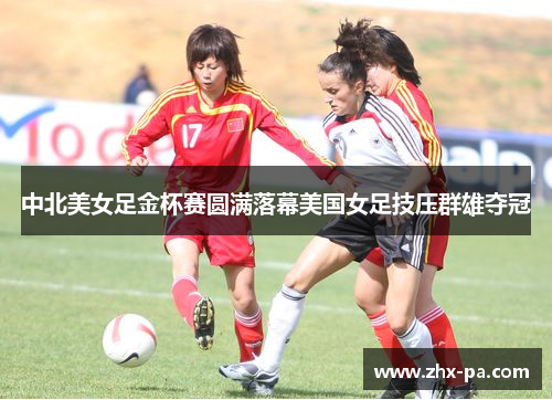 中北美女足金杯赛圆满落幕美国女足技压群雄夺冠
