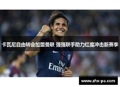 卡瓦尼自由转会加盟曼联 强强联手助力红魔冲击新赛季 卡瓦尼自由转会加盟曼联 强强联手助力红魔冲击新赛季
