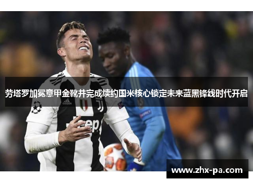 劳塔罗加冕意甲金靴并完成续约国米核心锁定未来蓝黑锋线时代开启 劳塔罗加冕意甲金靴并完成续约国米核心锁定未来蓝黑锋线时代开启