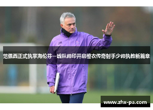 范佩西正式执掌海伦芬一线队帅印开启橙衣传奇射手少帅执教新篇章 范佩西正式执掌海伦芬一线队帅印开启橙衣传奇射手少帅执教新篇章
