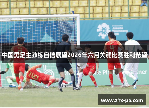 中国男足主教练自信展望2026年六月关键比赛胜利希望 中国男足主教练自信展望2026年六月关键比赛胜利希望